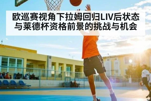 欧巡赛视角下拉姆回归LIV后状态与莱德杯资格前景的挑战与机会