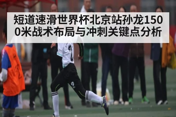 短道速滑世界杯北京站孙龙1500米战术布局与冲刺关键点分析