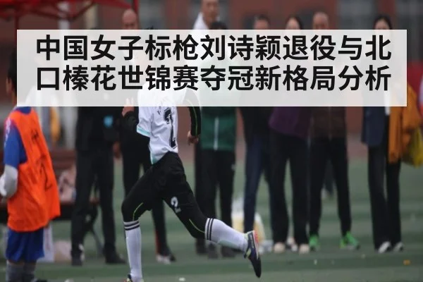 中国女子标枪刘诗颖退役与北口榛花世锦赛夺冠新格局分析